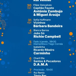 📍 Baía de Cascais ⏰ 19h | 20h | 22h 28 agosto (qui) Latte HMB Pedro Abrunhosa 29 agosto (sex) Duque Província Carolina de Deus Rui Veloso 30 agosto (sáb) Filipe Gonçalves Capitão Fausto António Zambujo & Miguel Araújo 31 agosto (dom) Sofia Hoffmann Vizinhos Bárbara Bandeira 4 setembro (qui) Bianca Barros João Só Richie Campbell 5 setembro (sex) ⏰ 18h30 – Fado à Janela: Diamantina e Tiago Correia Isabelinha Ricardo Ribeiro Carminho 6 setembro (sáb) Charli Elle Santos & Pecadores D.A.M.A 7 setembro (dom) ⏰ 15h00 – Procissão Rui Remix Ténis Bar Sinfónica de Cascais – toca o melhor da música portuguesa 🎆 Fogo de artifício