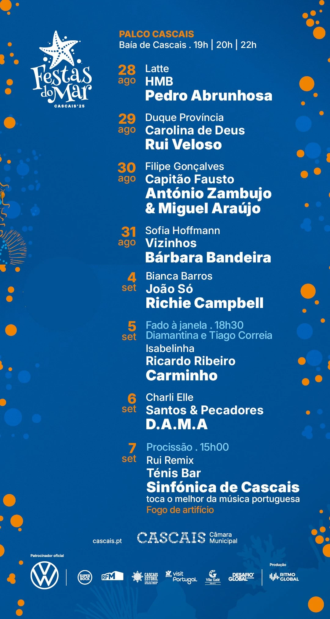 📍 Baía de Cascais ⏰ 19h | 20h | 22h 28 agosto (qui) Latte HMB Pedro Abrunhosa 29 agosto (sex) Duque Província Carolina de Deus Rui Veloso 30 agosto (sáb) Filipe Gonçalves Capitão Fausto António Zambujo & Miguel Araújo 31 agosto (dom) Sofia Hoffmann Vizinhos Bárbara Bandeira 4 setembro (qui) Bianca Barros João Só Richie Campbell 5 setembro (sex) ⏰ 18h30 – Fado à Janela: Diamantina e Tiago Correia Isabelinha Ricardo Ribeiro Carminho 6 setembro (sáb) Charli Elle Santos & Pecadores D.A.M.A 7 setembro (dom) ⏰ 15h00 – Procissão Rui Remix Ténis Bar Sinfónica de Cascais – toca o melhor da música portuguesa 🎆 Fogo de artifício